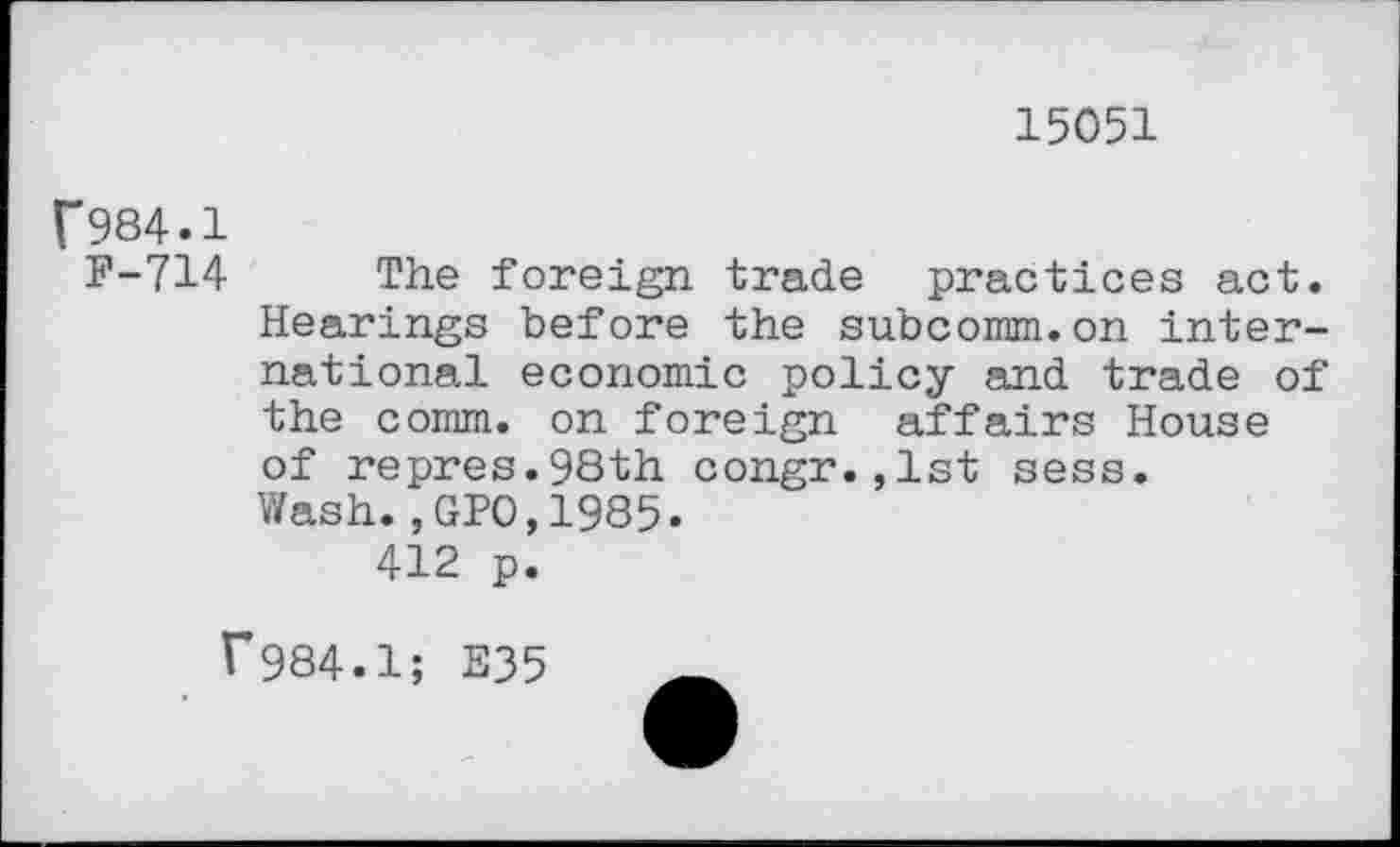 ﻿15051
f984.1
F-714 The foreign trade practices act. Hearings before the subcomm.on international economic policy and trade of the comm, on foreign affairs House of repres.98th congr.,1st sess. Wash.,GP0,1985.
412 p.
f984.1; E35